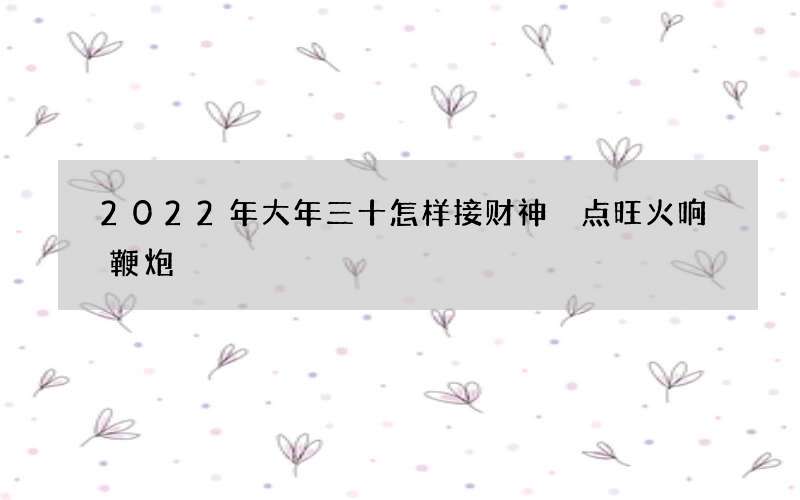 2022年大年三十怎样接财神 点旺火响鞭炮